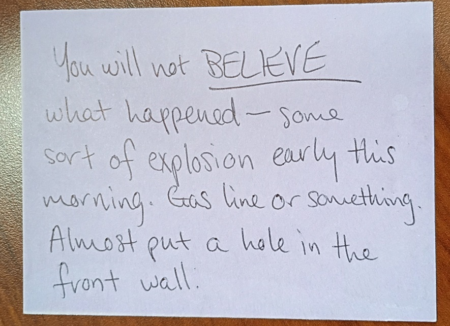 A note reading: You will not BELIEVE what happened--some sort of explosion early this morning. Gas line or something. Almost put a hole in the front wall.