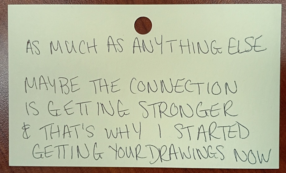 A note reading: As much as anything else. Maybe the connection is getting stronger and that's why I started getting your drawings now